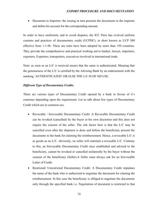 EXPORT PROCEDURE AND DOCUMENTATION


   •   Document to Importer: the issuing in turn presents the documents to the importer
       and debits his account for the corresponding amount.

In order to have uniformity and to avoid disputes, the ICC Paris has evolved uniform
customs and practices of documentary credit (UCPDC), in short known as UCP 500
effective from 1-1-96. These are rules have been adopted by more than 150 countries.
They provide the comprehensive and practical working aid to banker, lawyer, importers,
exporters, Exporters, transporters, executives involved in international trade.

Note: as soon as an L/C is received ensure that the same is authenticated. Meaning that
the genuineness of the L/C is certified by the Advising Bank by an endorsement with the
marking ‘AUTHENTICATED’ OR ELSE THE L/C IS OF NO USE.

Different Type of Documentary Credits.

There are various types of Documentary Credit opened by a bank in favour of it’s
customer depending upon the requirement. Let us talk about few types of Documentary
Credit which are in common use.

   •   Revocable / Irrevocable Documentary Credit :A Revocable Documentary Credit
       can be revoked (cancelled) by the buyer at his own discretion and this does not
       require the consent of the seller. The risk factor here is that the L/C may be
       cancelled even after the shipment is done and before the beneficiary present the
       documents to the bank for claiming the reimbursement. Hence, a revocable L/C is
       as goods as no L/C. obviously, no seller will entertain a revocable L/C. Contrary
       to this, an Irrevocable Documentary Credit once established and advised to the
       beneficiary, cannot be revoked or cancelled unilaterally by the buyer without the
       consent of the beneficiary (Seller).A Seller must always ask for an Irrevocable
       Letter of Credit.
   •   Restricted/ Unrestricted Documentary Credit: A Documentary Credit stipulates
       the name of the bank who is authorized to negotiate the document for claming the
       reimbursement. In this case the beneficiary is obliged to negotiate the documents
       only through the specified bank i.e. Negotiation of document is restricted to that


                                             74
 