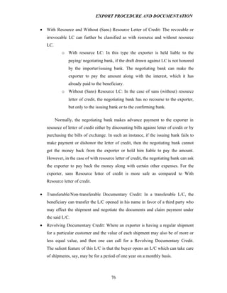 EXPORT PROCEDURE AND DOCUMENTATION


•   With Resource and Without (Sans) Resource Letter of Credit: The revocable or
    irrevocable LC can further be classified as with resource and without resource
    LC.
             o With resource LC: In this type the exporter is held liable to the
                 paying/ negotiating bank, if the draft drawn against LC is not honored
                 by the importer/issuing bank. The negotiating bank can make the
                 exporter to pay the amount along with the interest, which it has
                 already paid to the beneficiary.
             o Without (Sans) Resource LC: In the case of sans (without) resource
                 letter of credit, the negotiating bank has no recourse to the exporter,
                 but only to the issuing bank or to the confirming bank.

          Normally, the negotiating bank makes advance payment to the exporter in
    resource of letter of credit either by discounting bills against letter of credit or by
    purchasing the bills of exchange. In such an instance, if the issuing bank fails to
    make payment or dishonor the letter of credit, then the negotiating bank cannot
    get the money back from the exporter or hold him liable to pay the amount.
    However, in the case of with resource letter of credit, the negotiating bank can ask
    the exporter to pay back the money along with certain other expenses. For the
    exporter, sans Resource letter of credit is more safe as compared to With
    Resource letter of credit.

•   Transferable/Non-transferable Documentary Credit: In a transferable L/C, the
    beneficiary can transfer the L/C opened in his name in favor of a third party who
    may effect the shipment and negotiate the documents and claim payment under
    the said L/C.
•   Revolving Documentary Credit: Where an exporter is having a regular shipment
    for a particular customer and the value of each shipment may also be of more or
    less equal value, and then one can call for a Revolving Documentary Credit.
    The salient feature of this L/C is that the buyer opens an L/C which can take care
    of shipments, say, may be for a period of one year on a monthly basis.



                                          76
 
