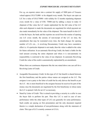 EXPORT PROCEDURE AND DOCUMENTATION


    For e.g. an exporter enters into a contract for supply of 5000 pairs of Trousers
    valued approx.US.$.75,000/- to be shipped every month. The buyer can open an
    L/C for a value of US.$.75000/- with validity for 12 months stipulating shipment
    every month for a value of US$. 75000/-and by adding a clause to make 12
    shipment of like value the L/C stands replenished for the full value of the L/C
    after each shipment is made the documents are negotiated for which payment are
    also made immediately for the value of the shipment. The main benefit in this L/C
    is that the buyer, the bank and the exporter are saved from the routine of opening
    one L/C every month, the anxiety of non-receipt of the L/C on time, the
    amendments that may be warranted every time, the bank charges for opening
    number of L/Cs etc.,. A revolving Documentary Credit may have cumulative
    effect i.e. if a particular shipment is not made, then the value is added to the value
    for future utilization. In an automatic Revolving Credit, the bank is liable for the
    total amount covering the entire shipment and where it is non-automatic its
    responsibility is restricted to the value of one shipment. In automatic Revolving
    Credit the value of the credit is automatically replenished by an amendment.

    Where there are continuous shipments like the one stated above one can call for a
    Revolving Letter of Credit.

•   Assignable Documentary Credit: In this type of L/C the benefit is shared between
    the first beneficiary and the parties whose names are assigned on the L/C. The
    assignee is not a party to the letter of credit but he only derives the benefit as per
    the L/C. this is more beneficial to the assignee because he receives his part of the
    money once the documents are negotiated by the first beneficiary in whose name
    the L/C is opened. Calls for an L/C as necessary.
•   Stand by Letter of Credit: This is aimed at providing a security to a seller in case
    the buyer fails to perform his part. Thus this L/C is used in case of non-
    performance while the other types of L/Cs are generally for some performance.
    Such credits are paying on first presentation and the only document required
    therein is a simple declaration of non-performance along with the statement of
    claim. This type of L/C is mainly common in U.S.A.


                                         77
 
