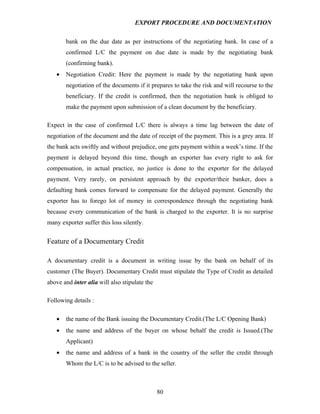 EXPORT PROCEDURE AND DOCUMENTATION


       bank on the due date as per instructions of the negotiating bank. In case of a
       confirmed L/C the payment on due date is made by the negotiating bank
       (confirming bank).
   •   Negotiation Credit: Here the payment is made by the negotiating bank upon
       negotiation of the documents if it prepares to take the risk and will recourse to the
       beneficiary. If the credit is confirmed, then the negotiation bank is obliged to
       make the payment upon submission of a clean document by the beneficiary.

Expect in the case of confirmed L/C there is always a time lag between the date of
negotiation of the document and the date of receipt of the payment. This is a grey area. If
the bank acts swiftly and without prejudice, one gets payment within a week’s time. If the
payment is delayed beyond this time, though an exporter has every right to ask for
compensation, in actual practice, no justice is done to the exporter for the delayed
payment. Very rarely, on persistent approach by the exporter/their banker, does a
defaulting bank comes forward to compensate for the delayed payment. Generally the
exporter has to forego lot of money in correspondence through the negotiating bank
because every communication of the bank is charged to the exporter. It is no surprise
many exporter suffer this loss silently.


Feature of a Documentary Credit

A documentary credit is a document in writing issue by the bank on behalf of its
customer (The Buyer). Documentary Credit must stipulate the Type of Credit as detailed
above and inter alia will also stipulate the

Following details :

   •   the name of the Bank issuing the Documentary Credit.(The L/C Opening Bank)
   •   the name and address of the buyer on whose behalf the credit is Issued.(The
       Applicant)
   •   the name and address of a bank in the country of the seller the credit through
       Whom the L/C is to be advised to the seller.



                                               80
 
