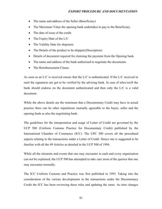 EXPORT PROCEDURE AND DOCUMENTATION


   •   The name and address of the Seller (Beneficiary)
   •   The Maximum Value the opening bank undertakes to pay to the Beneficiary.
   •   The date of issue of the credit.
   •   The Expiry Date of the L/C
   •   The Validity Date for shipment.
   •   The Details of the product to be shipped.(Description)
   •   Details of document required for claiming the payment from the Opening bank.
   •   The name and address of the bank authorized to negotiate the documents.
   •   The Reimbursement Clause.

As soon as an L/C is received ensure that the L/C is authenticated. If the L/C received in
mail the signatures are got to be verified by the advising bank. In case of telex/swift the
bank should endorse on the document authenticated and then only the L/C is a valid
document.

While the above details are the minimum that a Documentary Credit may have in actual
practice there can be other stipulations mutually agreeable to the buyer, seller and the
opening bank as also the negotiating bank.

The guidelines for the interpretation and usage of Letter of Credit are governed by the
UCP 500 (Uniform Customs Practice for Documentary Credit) published by the
International Chamber of Commerce (ICC). The UPC 500 covers all the procedural
aspects relating to the transactions under a Letter of Credit. Hence one is suggested to be
familiar with all the 49 Articles as detailed in the UCP 500 of 1994.

While all the elements and events that one may encounter in each and every organization
can not be explained, the UCP 500 has attempted to take care most of the queries that one
may encounter normally.

The ICC Uniform Customs and Practice was first published in 1993. Taking into the
consideration of the various developments in the transactions under the Documentary
Credit the ICC has been reviewing these rules and updating the same. As time changes



                                             81
 