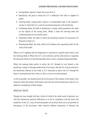 EXPORT PROCEDURE AND DOCUMENTATION


   •   Issuing Bank: importer’s bank who issues the L/C.
   •   Beneficiary: the party to whom the L/C is addressed. The seller or supplier of
       goods.
   •   Advising Bank: issuing bank’s branch or correspondent bank in the exporter’s
       country to which the L/C is sent for onward transmission to the beneficiary.
   •   Confirming Bank: the bank in beneficiary’s country which guarantees the credit
       on the request of the issuing bank. (Many a times the advising bank and
       confirming bank are one and the same).
   •   Negotiation Bank: the bank to whom the beneficiary present his documents for
       Payment u Under L/C.
   •   Reimbursing Bank: the bank which will reimburse the negotiating bank for the
       value of the credit.

Where an L/C stipulates that the Negotiation is restricted to a specific bank which is not
the Advising Bank or Where the L/C is not restricted, and the seller desires to negotiate
the document which is not the advising bank, then we have a separate Negotiating Bank.

Where the opening bank prefers to advise the L/C through its own branch in the
beneficiary country or through another bank of its choice, then the L/C may be advised to
the beneficiary directly by this bank or if it instructed to advise the L/C through the
buyer’s nominated bank then it does so. Here, we have two advising bank.

As far as possible, one should restrict the involvement of the number of the banks to the
minimum. More the number of the banks, more the time in the transmission of the L/C, in
addition to multiplicity of bank charges.


SPECIAL NOTE

Though one may strongly feel that a Letter of Credit is the safest mode of payment, one
will face innumerous practical difficulties in so far as compliance with the terms and
conditions of the L/C. since several documents are involved, there are every possible of
discrepancy in the documents either between different documents or between the



                                            85
 