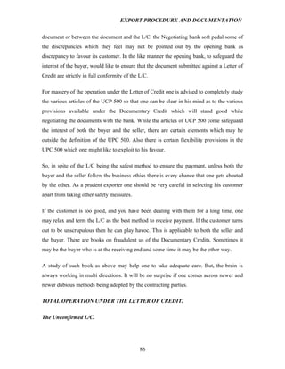 EXPORT PROCEDURE AND DOCUMENTATION


document or between the document and the L/C. the Negotiating bank soft pedal some of
the discrepancies which they feel may not be pointed out by the opening bank as
discrepancy to favour its customer. In the like manner the opening bank, to safeguard the
interest of the buyer, would like to ensure that the document submitted against a Letter of
Credit are strictly in full conformity of the L/C.

For mastery of the operation under the Letter of Credit one is advised to completely study
the various articles of the UCP 500 so that one can be clear in his mind as to the various
provisions available under the Documentary Credit which will stand good while
negotiating the documents with the bank. While the articles of UCP 500 come safeguard
the interest of both the buyer and the seller, there are certain elements which may be
outside the definition of the UPC 500. Also there is certain flexibility provisions in the
UPC 500 which one might like to exploit to his favour.

So, in spite of the L/C being the safest method to ensure the payment, unless both the
buyer and the seller follow the business ethics there is every chance that one gets cheated
by the other. As a prudent exporter one should be very careful in selecting his customer
apart from taking other safety measures.

If the customer is too good, and you have been dealing with them for a long time, one
may relax and term the L/C as the best method to receive payment. If the customer turns
out to be unscrupulous then he can play havoc. This is applicable to both the seller and
the buyer. There are books on fraudulent us of the Documentary Credits. Sometimes it
may be the buyer who is at the receiving end and some time it may be the other way.

A study of such book as above may help one to take adequate care. But, the brain is
always working in multi directions. It will be no surprise if one comes across newer and
newer dubious methods being adopted by the contracting parties.

TOTAL OPERATION UNDER THE LETTER OF CREDIT.

The Unconfirmed L/C.




                                              86
 