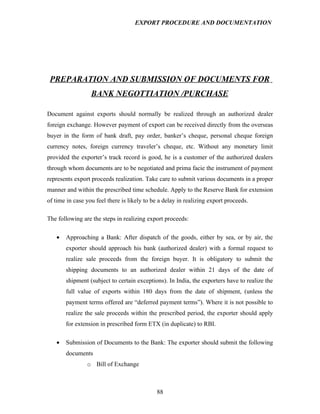 EXPORT PROCEDURE AND DOCUMENTATION




 PREPARATION AND SUBMISSION OF DOCUMENTS FOR
                  BANK NEGOTTIATION /PURCHASE

Document against exports should normally be realized through an authorized dealer
foreign exchange. However payment of export can be received directly from the overseas
buyer in the form of bank draft, pay order, banker’s cheque, personal cheque foreign
currency notes, foreign currency traveler’s cheque, etc. Without any monetary limit
provided the exporter’s track record is good, he is a customer of the authorized dealers
through whom documents are to be negotiated and prima facie the instrument of payment
represents export proceeds realization. Take care to submit various documents in a proper
manner and within the prescribed time schedule. Apply to the Reserve Bank for extension
of time in case you feel there is likely to be a delay in realizing export proceeds.

The following are the steps in realizing export proceeds:

   •   Approaching a Bank: After dispatch of the goods, either by sea, or by air, the
       exporter should approach his bank (authorized dealer) with a formal request to
       realize sale proceeds from the foreign buyer. It is obligatory to submit the
       shipping documents to an authorized dealer within 21 days of the date of
       shipment (subject to certain exceptions). In India, the exporters have to realize the
       full value of exports within 180 days from the date of shipment, (unless the
       payment terms offered are “deferred payment terms”). Where it is not possible to
       realize the sale proceeds within the prescribed period, the exporter should apply
       for extension in prescribed form ETX (in duplicate) to RBI.

   •   Submission of Documents to the Bank: The exporter should submit the following
       documents
                o Bill of Exchange



                                             88
 