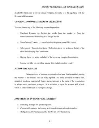 EXPORT PROCEDURE AND DOCUMENTATION


decided to incorporate a private limited company, the same is to be registered with the
Registrar of Companies.

CHOOSING APPROPRIATE MODE OF OPERATIONS:

You can choose any of the following modes of operations

   •   Merchant Exporter i.e. buying the goods from the market or from the
       manufacturer and then selling it to foreign buyers.

   •   Manufacturer Exporter i.e. manufacturing the goods yourself for export.

   •   Sales Agent / Commission Agent / Indenting Agent i.e. acting on behalf of the
       seller and charging the Commission.

   •   Buying Agent i.e. acting on behalf of the buyer and charging Commission.


   •   Service provider i.e. providing service from India to another country.

NAMING THE BUSINESS

              Whatever form of business organization has been finally decided, naming
the business is an essential task for every exporter. The name and style should be soft,
attractive, short and meaningful. Open a current account in the name of the organisation
in whose name you intend to export. It is advisable to open the account with a bank
which is authorised to deal in Foreign Exchange.




STRUCTURE OF AN EXPORT ORGANISATION

   •   marketing manager for generating sales
   •   Commercial manager for looking activities of the execution of the orders.
   •   staff personnel for carrying out the day-to-day activities namely



                                             9
 