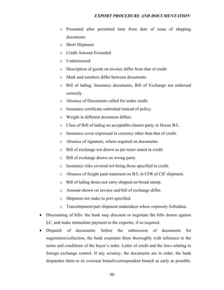 EXPORT PROCEDURE AND DOCUMENTATION


           o Presented after permitted time from date of issue of shipping
               documents
           o Short Shipment
           o Credit Amount Exceeded
           o Underinsured
           o Description of goods on invoice differ from that of credit
           o Mark and numbers differ between documents
           o Bill of lading, Insurance documents, Bill of Exchange not endorsed
               correctly
           o Absence of Documents called for under credit.
           o Insurance certificate submitted instead of policy.
           o Weight in different document differs.
           o Class of Bill of lading no acceptable-charter party or House B/L.
           o Insurance cover expressed in currency other than that of credit.
           o Absence of signature, where required on documents.
           o Bill of exchange not drawn as per tenor stated in credit.
           o Bill of exchange drawn on wrong party.
           o Insurance risks covered not being those specified in credit.
           o Absence of freight paid statement on B/L in CFR of CIF shipment.
           o Bill of lading doses not carry shipped on broad stamp.
           o Amount shown on invoice and bill of exchange differ.
           o Shipment not make to port specified.
           o Transshipment/part shipment undertaken where expressly forbidden.
•   Discounting of bills: the bank may discount or negotiate the bills drawn against
    LC, and make immediate payment to the exporter, if so required.
•   Dispatch    of   documents:    before    the   submission     of   documents     for
    negotiation/collection, the bank examines them thoroughly with reference to the
    terms and conditions of the buyer’s order. Letter of credit and the laws relating to
    foreign exchange control. If any scrutiny, the documents are in order, the bank
    dispatches them to its overseas branch/correspondent branch as early as possible.


                                        90
 