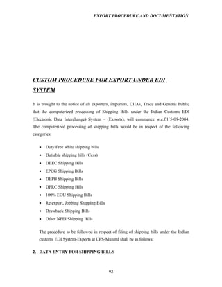 EXPORT PROCEDURE AND DOCUMENTATION




CUSTOM PROCEDURE FOR EXPORT UNDER EDI
SYSTEM

It is brought to the notice of all exporters, importers, CHAs, Trade and General Public
that the computerized processing of Shipping Bills under the Indian Customs EDI
(Electronic Data Interchange) System – (Exports), will commence w.e.f.1`5-09-2004.
The computerized processing of shipping bills would be in respect of the following
categories:

   •   Duty Free white shipping bills
   •   Dutiable shipping bills (Cess)
   •   DEEC Shipping Bills
   •   EPCG Shipping Bills
   •   DEPB Shipping Bills
   •   DFRC Shipping Bills
   •   100% EOU Shipping Bills
   •   Re export, Jobbing Shipping Bills
   •   Drawback Shipping Bills
   •   Other NFEI Shipping Bills

   The procedure to be followed in respect of filing of shipping bills under the Indian
   customs EDI System-Exports at CFS-Mulund shall be as follows:

2. DATA ENTRY FOR SHIPPING BILLS



                                           92
 