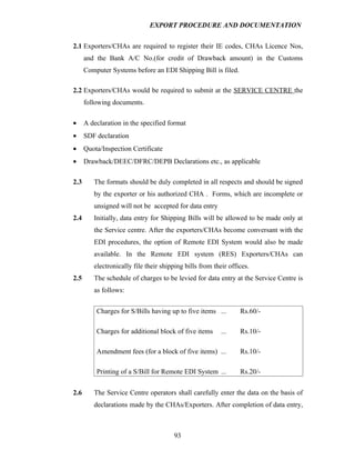 EXPORT PROCEDURE AND DOCUMENTATION


2.1 Exporters/CHAs are required to register their IE codes, CHAs Licence Nos,
      and the Bank A/C No.(for credit of Drawback amount) in the Customs
      Computer Systems before an EDI Shipping Bill is filed.

2.2 Exporters/CHAs would be required to submit at the SERVICE CENTRE the
      following documents.

•     A declaration in the specified format
•     SDF declaration
•     Quota/Inspection Certificate
•     Drawback/DEEC/DFRC/DEPB Declarations etc., as applicable

2.3      The formats should be duly completed in all respects and should be signed
         by the exporter or his authorized CHA . Forms, which are incomplete or
         unsigned will not be accepted for data entry
2.4      Initially, data entry for Shipping Bills will be allowed to be made only at
         the Service centre. After the exporters/CHAs become conversant with the
         EDI procedures, the option of Remote EDI System would also be made
         available. In the Remote EDI system (RES) Exporters/CHAs can
         electronically file their shipping bills from their offices.
2.5      The schedule of charges to be levied for data entry at the Service Centre is
         as follows:


          Charges for S/Bills having up to five items ...        Rs.60/-

          Charges for additional block of five items      ...    Rs.10/-

          Amendment fees (for a block of five items) ...         Rs.10/-

          Printing of a S/Bill for Remote EDI System ...         Rs.20/-


2.6      The Service Centre operators shall carefully enter the data on the basis of
         declarations made by the CHAs/Exporters. After completion of data entry,



                                       93
 