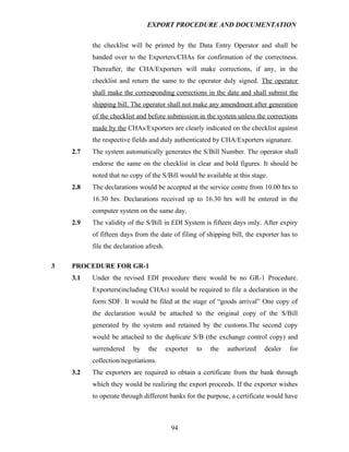 EXPORT PROCEDURE AND DOCUMENTATION


          the checklist will be printed by the Data Entry Operator and shall be
          handed over to the Exporters/CHAs for confirmation of the correctness.
          Thereafter, the CHA/Exporters will make corrections, if any, in the
          checklist and return the same to the operator duly signed. The operator
          shall make the corresponding corrections in the date and shall submit the
          shipping bill. The operator shall not make any amendment after generation
          of the checklist and before submission in the system unless the corrections
          made by the CHAs/Exporters are clearly indicated on the checklist against
          the respective fields and duly authenticated by CHA/Exporters signature.
    2.7   The system automatically generates the S/Bill Number. The operator shall
          endorse the same on the checklist in clear and bold figures. It should be
          noted that no copy of the S/Bill would be available at this stage.
    2.8   The declarations would be accepted at the service centre from 10.00 hrs to
          16.30 hrs. Declarations received up to 16.30 hrs will be entered in the
          computer system on the same day.
    2.9   The validity of the S/Bill in EDI System is fifteen days only. After expiry
          of fifteen days from the date of filing of shipping bill, the exporter has to
          file the declaration afresh.

3   PROCEDURE FOR GR-1
    3.1   Under the revised EDI procedure there would be no GR-1 Procedure.
          Exporters(including CHAs) would be required to file a declaration in the
          form SDF. It would be filed at the stage of “goods arrival” One copy of
          the declaration would be attached to the original copy of the S/Bill
          generated by the system and retained by the customs.The second copy
          would be attached to the duplicate S/B (the exchange control copy) and
          surrendered    by    the       exporter   to   the   authorized   dealer   for
          collection/negotiations.
    3.2   The exporters are required to obtain a certificate from the bank through
          which they would be realizing the export proceeds. If the exporter wishes
          to operate through different banks for the purpose, a certificate would have



                                           94
 
