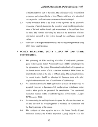 EXPORT PROCEDURE AND DOCUMENTATION


          to be obtained from each of the banks. The certificates would be submitted
          to customs and registered in the system. These would have to be submitted
          once a year for confirmation or whenever the bank is changed.
    3.3   In the declaration form to be filled by the exporters for the electronic
          processing of export documents, the exporters would need to mention the
          name of the bank and the branch code as mentioned in the certificate from
          the bank. The customs will verify the details in the declaration with the
          information captured in the system through the certificates registered
          earlier.
    3.4   In the case of S/Bs processed manually, the existing arrangement of filing
          GR-1 forms would continue.

•   OCTROI      PROCEDURES,         QUOTA       ALLOCATION          AND     OTHER
    CERTIFICATION.

    1.1   The processing of S/Bs involving allocation of ready-made garments
          quota by the Apparel Export Promotion Council (AEPC) will change with
          the introduction of the system. The quota allocation label will be pasted on
          the export invoice instead of S/B. Allocation number of AEPC would be
          entered in the system at the time of S/B data entry. The quota certification
          on export invoice should be submitted to Customs along with other
          original documents at the time of examination of export cargo.
    1.2   As a transitional measure, AEPC certification even on S/B form would be
          accepted. However, in these cases, S/B number should be indicated on the
          invoice when goods are presented for examination. This transitional
          facilitation measure will be available for a period of two months i.e., upto
          30th November 2004.
    1.3   For determining the validity date of the quota, the relevant date would be
          the date on which the full consignment is presented for examination and
          the date to recorded in the system.
    1.4   The certificate of other agencies, such as, the Cotton Textiles Export
          Promotion Council; the Wildlife Inspection Agency under CITES; the


                                       95
 