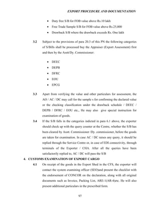 EXPORT PROCEDURE AND DOCUMENTATION


             •   Duty free S/B for FOB value above Rs.10 lakh
             •   Free Trade Sample S/B for FOB value above Rs.25,000
             •   Drawback S/B where the drawback exceeds Rs. One lakh

    3.2   Subject to the provisions of para 20.3 of this PN the following categories
          of S/Bills shall be processed buy the Appraiser (Export Assessment) first
          and then by the Asstt/Dy. Commissioner:

             •   DEEC
             •   DEPB
             •   DFRC
             •   EOU
             •   EPCG

    3.3   Apart from verifying the value and other particulars for assessment, the
          AO / AC / DC may call for the sample s for confirming the declared value
          or the checking classification under the drawback schedule / DEEC /
          DEPB / DFRC / EOU etc., He may also give special instruction for
          examination of goods.
    3.4   If the S/B falls in the categories indicted in para 6.1 above, the exporter
          should check up with the query counter at the Centre, whether the S/B has
          been cleared by Asstt. Commissioner /Dy. commissioner, before the goods
          are taken for examination. In case AC / DC raises any query, it should be
          replied through the Service Centre or, in case of EDI connectivity, through
          terminals of the Exporter / CHA. After all the queries have been
          satisfactorily replied to, AC / DC will pass the S/B
4. CUSTOMS EXAMINATION OF EXPORT CARGO
    4.1   On receipt of the goods in the Export Shed in the CFS, the exporter will
          contact the system examining officer (SEO)and present the checklist with
          the endorsement of CONCOR on the declaration, along with all original
          documents such as Invoice, Packing List, ARE-1(AR-4)etc. He will also
          present additional particulars in the prescribed form.


                                       97
 