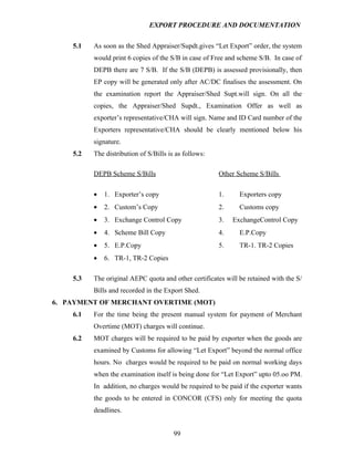 EXPORT PROCEDURE AND DOCUMENTATION


    5.1   As soon as the Shed Appraiser/Supdt.gives “Let Export” order, the system
          would print 6 copies of the S/B in case of Free and scheme S/B. In case of
          DEPB there are 7 S/B. If the S/B (DEPB) is assessed provisionally, then
          EP copy will be generated only after AC/DC finalises the assessment. On
          the examination report the Appraiser/Shed Supt.will sign. On all the
          copies, the Appraiser/Shed Supdt., Examination Offer as well as
          exporter’s representative/CHA will sign. Name and ID Card number of the
          Exporters representative/CHA should be clearly mentioned below his
          signature.
    5.2   The distribution of S/Bills is as follows:

          DEPB Scheme S/Bills                          Other Scheme S/Bills

          •   1. Exporter’s copy                       1.     Exporters copy
          •   2. Custom’s Copy                         2.     Customs copy
          •   3. Exchange Control Copy                 3.   ExchangeControl Copy
          •   4. Scheme Bill Copy                      4.     E.P.Copy
          •   5. E.P.Copy                              5.     TR-1. TR-2 Copies
          •   6. TR-1, TR-2 Copies

    5.3   The original AEPC quota and other certificates will be retained with the S/
          Bills and recorded in the Export Shed.
6. PAYMENT OF MERCHANT OVERTIME (MOT)
    6.1   For the time being the present manual system for payment of Merchant
          Overtime (MOT) charges will continue.
    6.2   MOT charges will be required to be paid by exporter when the goods are
          examined by Customs for allowing “Let Export” beyond the normal office
          hours. No charges would be required to be paid on normal working days
          when the examination itself is being done for “Let Export” upto 05.oo PM.
          In addition, no charges would be required to be paid if the exporter wants
          the goods to be entered in CONCOR (CFS) only for meeting the quota
          deadlines.


                                        99
 