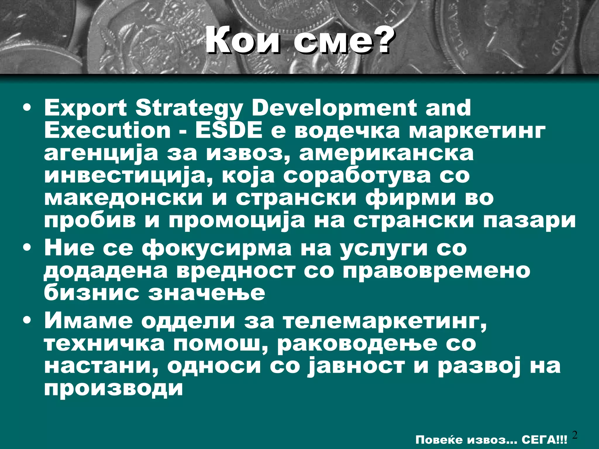 Кои сме? Export Strategy Development and Execution - ESDE  е водечка маркетинг агенција за извоз, американска инвестиција, која соработува со македонски и странски фирми во пробив и промоција на странски пазари  Ние се фокусирма на услуги со додадена вредност со правовремено бизнис значење Имаме оддели за телемаркетинг, техничка помош, раководење со настани, односи со јавност и развој на производи   