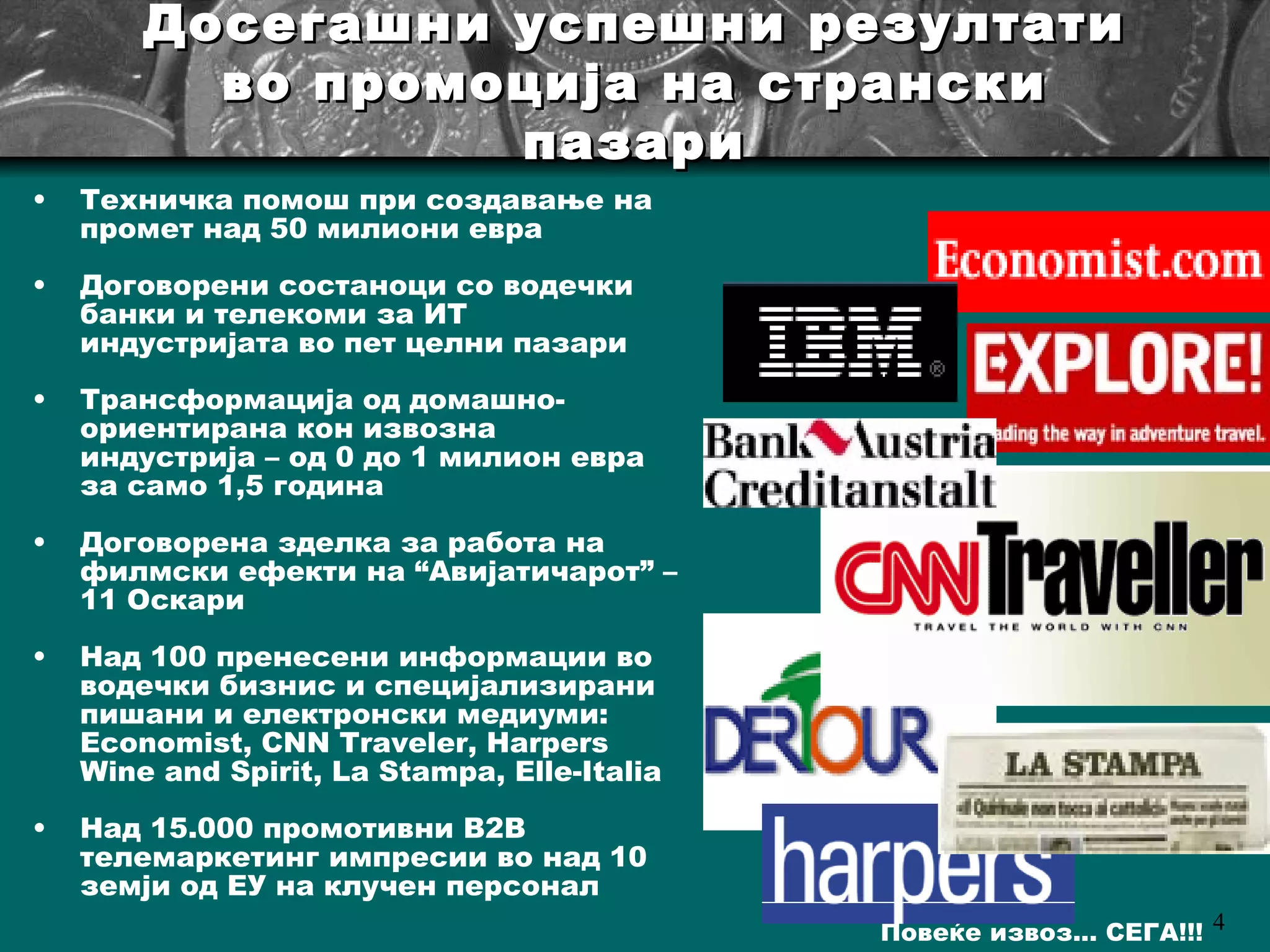 Досегашни успешни резултати во промоција на странски пазари Техничка помош при создавање на промет над 50 милиони евра Договорени состаноци со водечки банки и телекоми за ИТ индустријата во пет целни пазари Трансформација од домашно-ориентирана кон извозна индустрија – од 0 до 1 милион евра за само 1,5 година Договорена зделка за работа на филмски ефекти на  “ Авијатичарот ”  – 11 Оскари Над 100 пренесени информации во водечки бизнис и специјализирани пишани и електронски медиуми:  Economist, CNN Traveler, Harpers Wine and Spirit, La Stampa, Elle-Italia  Над 15.000 промотивни  B2B  телемаркетинг импресии во над 10 земји од ЕУ на клучен персонал 