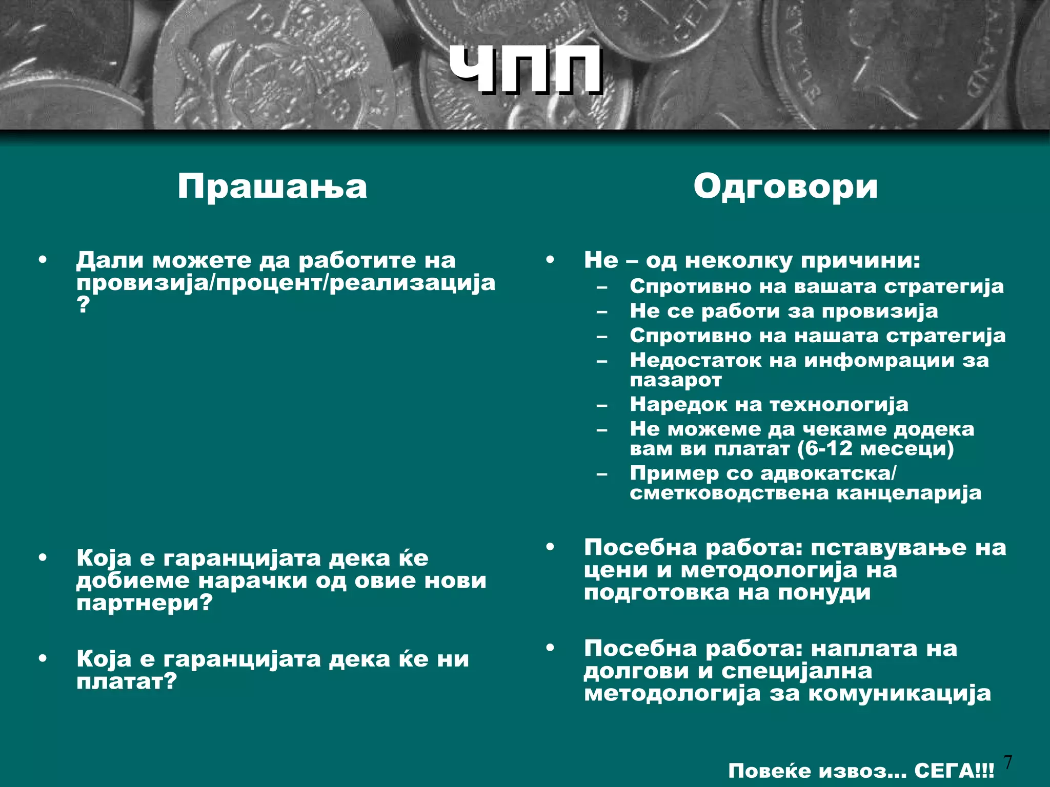 ЧПП Дали можете да работите на провизија/процент/реализација? Која е гаранцијата дека ќе добиеме нарачки од овие нови партнери? Која е гаранцијата дека ќе ни платат ? Не  –  од неколку причини : Спротивно на вашата стратегија Не се работи за провизија Спротивно на нашата стратегија Недостаток на инфомрации за пазарот Наредок на технологија Не можеме да чекаме додека вам ви платат (6-12 месеци)   Пример со адвокатска/ сметководствена канцеларија Посебна работа: пставување на цени и методологија на подготовка на понуди Посебна работа: наплата на долгови и специјална методологија за комуникација Прашања Одговори  