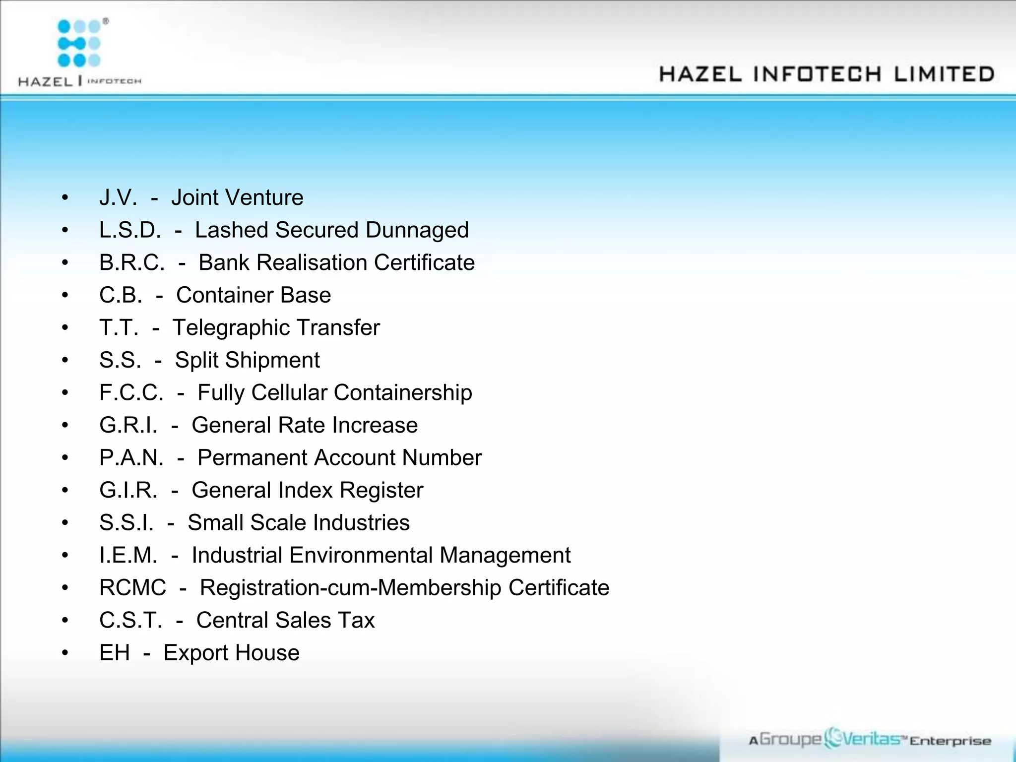 • J.V. - Joint Venture
• L.S.D. - Lashed Secured Dunnaged
• B.R.C. - Bank Realisation Certificate
• C.B. - Container Base
• T.T. - Telegraphic Transfer
• S.S. - Split Shipment
• F.C.C. - Fully Cellular Containership
• G.R.I. - General Rate Increase
• P.A.N. - Permanent Account Number
• G.I.R. - General Index Register
• S.S.I. - Small Scale Industries
• I.E.M. - Industrial Environmental Management
• RCMC - Registration-cum-Membership Certificate
• C.S.T. - Central Sales Tax
• EH - Export House
 