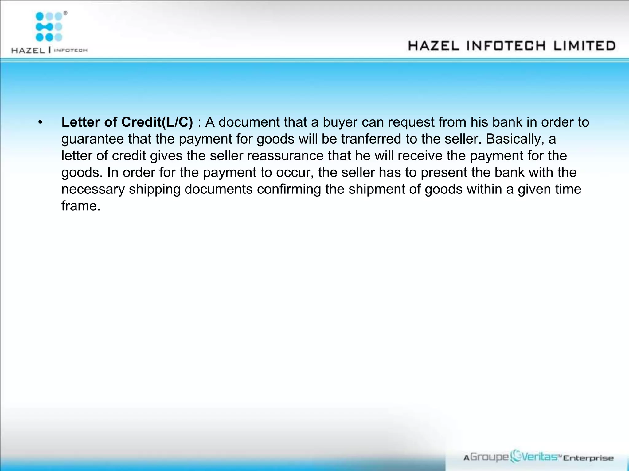 • Letter of Credit(L/C) : A document that a buyer can request from his bank in order to
guarantee that the payment for goods will be tranferred to the seller. Basically, a
letter of credit gives the seller reassurance that he will receive the payment for the
goods. In order for the payment to occur, the seller has to present the bank with the
necessary shipping documents confirming the shipment of goods within a given time
frame.
 