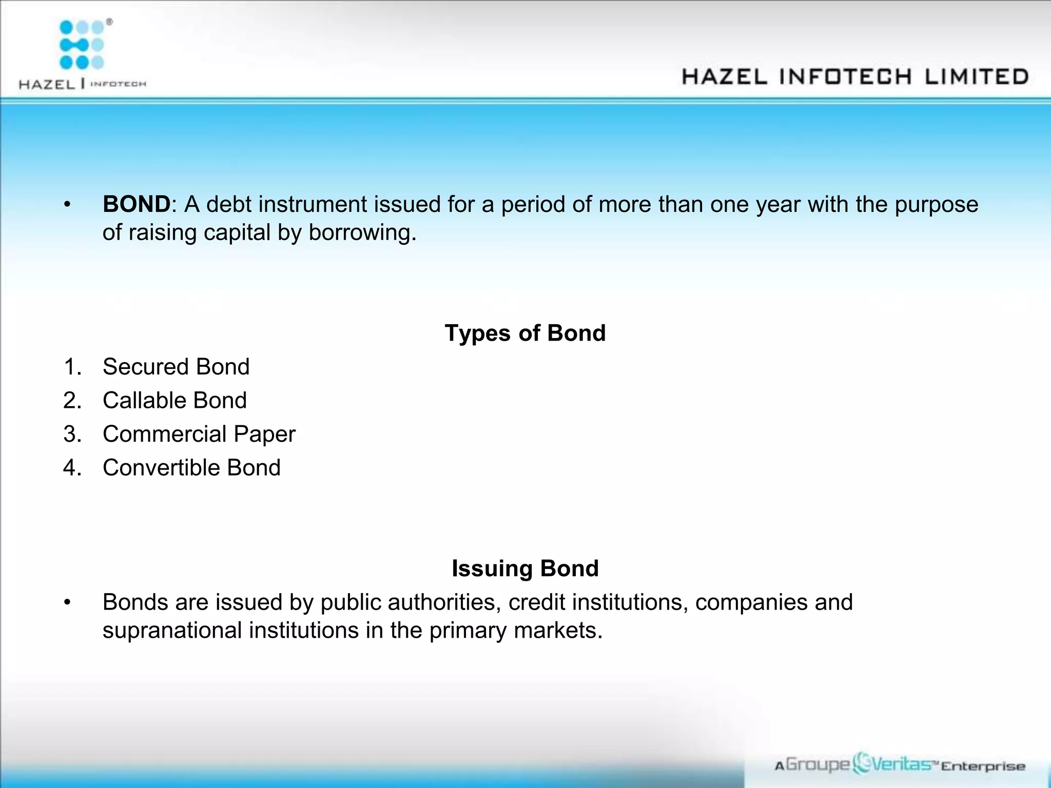 • BOND: A debt instrument issued for a period of more than one year with the purpose
of raising capital by borrowing.
Types of Bond
1. Secured Bond
2. Callable Bond
3. Commercial Paper
4. Convertible Bond
Issuing Bond
• Bonds are issued by public authorities, credit institutions, companies and
supranational institutions in the primary markets.
 