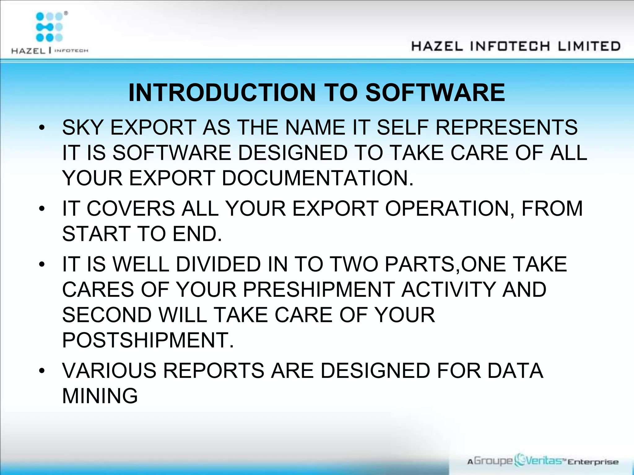 INTRODUCTION TO SOFTWARE
• SKY EXPORT AS THE NAME IT SELF REPRESENTS
IT IS SOFTWARE DESIGNED TO TAKE CARE OF ALL
YOUR EXPORT DOCUMENTATION.
• IT COVERS ALL YOUR EXPORT OPERATION, FROM
START TO END.
• IT IS WELL DIVIDED IN TO TWO PARTS,ONE TAKE
CARES OF YOUR PRESHIPMENT ACTIVITY AND
SECOND WILL TAKE CARE OF YOUR
POSTSHIPMENT.
• VARIOUS REPORTS ARE DESIGNED FOR DATA
MINING
 