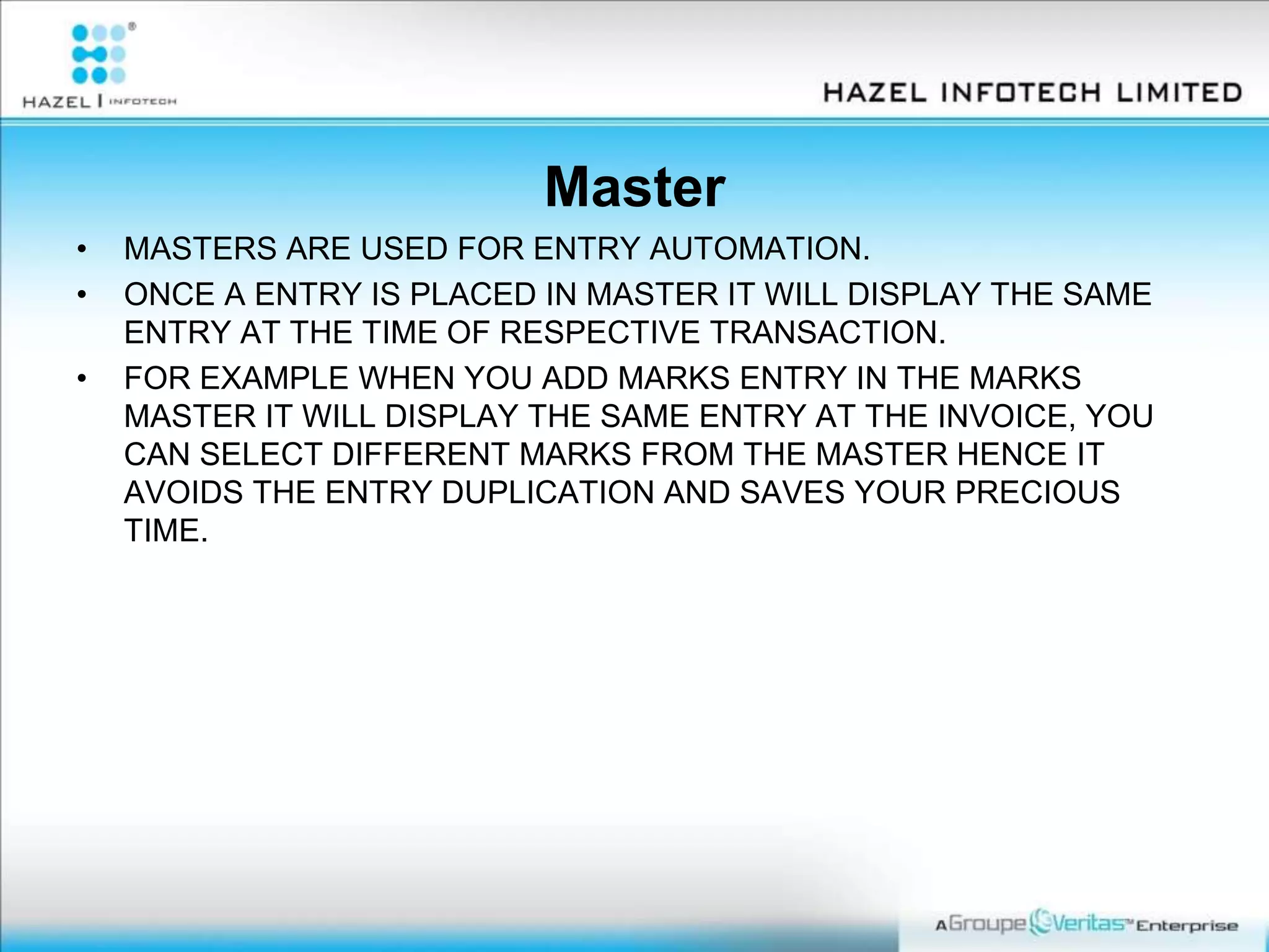 Master
• MASTERS ARE USED FOR ENTRY AUTOMATION.
• ONCE A ENTRY IS PLACED IN MASTER IT WILL DISPLAY THE SAME
ENTRY AT THE TIME OF RESPECTIVE TRANSACTION.
• FOR EXAMPLE WHEN YOU ADD MARKS ENTRY IN THE MARKS
MASTER IT WILL DISPLAY THE SAME ENTRY AT THE INVOICE, YOU
CAN SELECT DIFFERENT MARKS FROM THE MASTER HENCE IT
AVOIDS THE ENTRY DUPLICATION AND SAVES YOUR PRECIOUS
TIME.
 