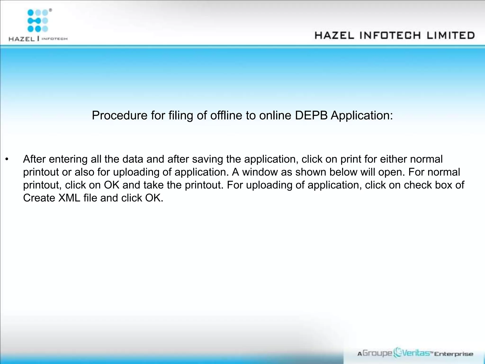 Procedure for filing of offline to online DEPB Application:
• After entering all the data and after saving the application, click on print for either normal
printout or also for uploading of application. A window as shown below will open. For normal
printout, click on OK and take the printout. For uploading of application, click on check box of
Create XML file and click OK.
 