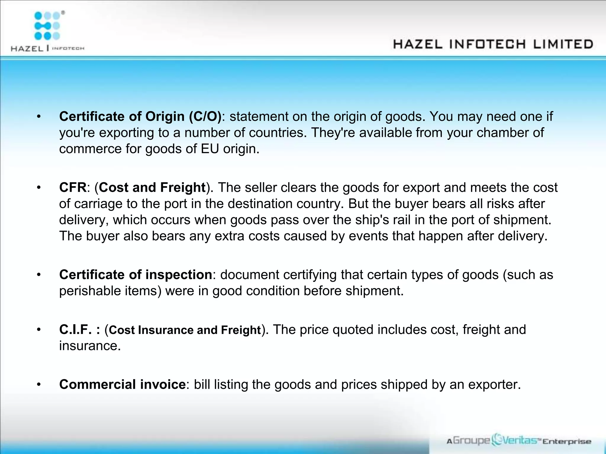 • Certificate of Origin (C/O): statement on the origin of goods. You may need one if
you're exporting to a number of countries. They're available from your chamber of
commerce for goods of EU origin.
• CFR: (Cost and Freight). The seller clears the goods for export and meets the cost
of carriage to the port in the destination country. But the buyer bears all risks after
delivery, which occurs when goods pass over the ship's rail in the port of shipment.
The buyer also bears any extra costs caused by events that happen after delivery.
• Certificate of inspection: document certifying that certain types of goods (such as
perishable items) were in good condition before shipment.
• C.I.F. : (Cost Insurance and Freight). The price quoted includes cost, freight and
insurance.
• Commercial invoice: bill listing the goods and prices shipped by an exporter.
 