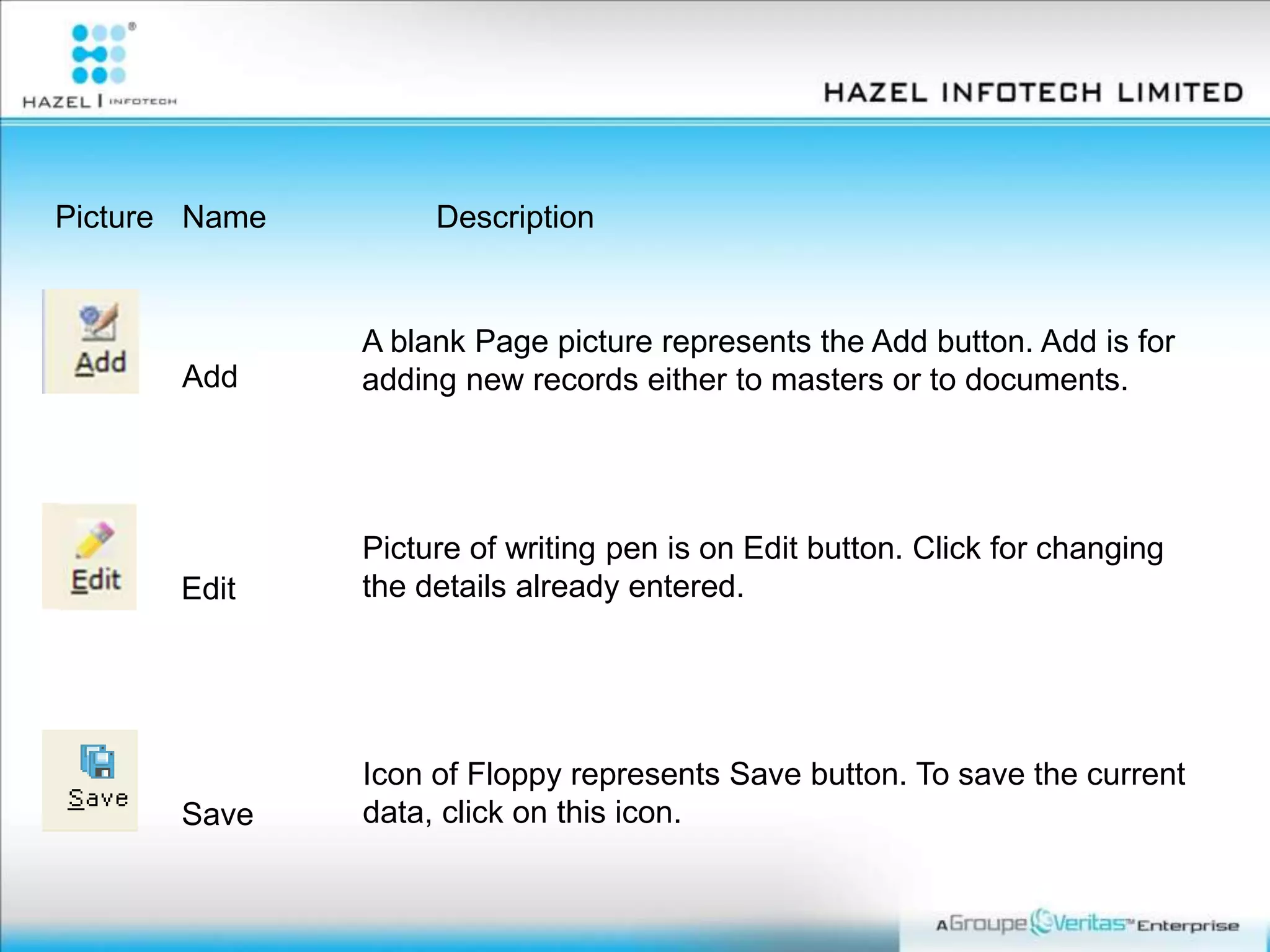 Picture Name Description
Add
A blank Page picture represents the Add button. Add is for
adding new records either to masters or to documents.
Edit
Picture of writing pen is on Edit button. Click for changing
the details already entered.
Save
Icon of Floppy represents Save button. To save the current
data, click on this icon.
 