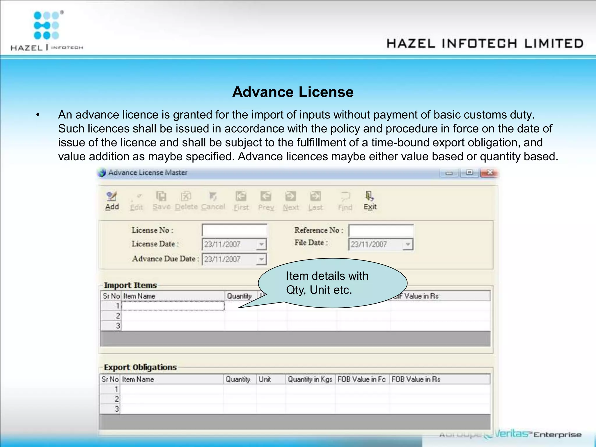 Advance License
• An advance licence is granted for the import of inputs without payment of basic customs duty.
Such licences shall be issued in accordance with the policy and procedure in force on the date of
issue of the licence and shall be subject to the fulfillment of a time-bound export obligation, and
value addition as maybe specified. Advance licences maybe either value based or quantity based.
Item details with
Qty, Unit etc.
 
