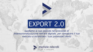 EXPORT 2.0
Guidiamo la tua azienda nel processo di
internazionalizzazione nell’era digitale, per conoscere il tuo
mercato e incontrare i tuoi potenziali clienti
 