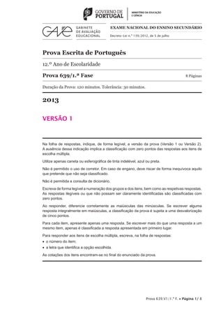 Prova Escrita de Português
12.º Ano de Escolaridade
Prova 639/1.ª Fase	 8 Páginas
Duração da Prova: 120 minutos. Tolerância: 30 minutos.
2013
VERSÃO 1
Decreto-Lei n.º 139/2012, de 5 de julho
EXAME NACIONAL DO ENSINO SECUNDÁRIO
Prova 639.V1/1.ª F. • Página 1/ 8
Na folha de respostas, indique, de forma legível, a versão da prova (Versão 1 ou Versão 2).
A ausência dessa indicação implica a classificação com zero pontos das respostas aos itens de
escolha múltipla.
Utilize apenas caneta ou esferográfica de tinta indelével, azul ou preta.
Não é permitido o uso de corretor. Em caso de engano, deve riscar de forma inequívoca aquilo
que pretende que não seja classificado.
Não é permitida a consulta de dicionário.
Escreva de forma legível a numeração dos grupos e dos itens, bem como as respetivas respostas.
As respostas ilegíveis ou que não possam ser claramente identificadas são classificadas com
zero pontos.
Ao responder, diferencie corretamente as maiúsculas das minúsculas. Se escrever alguma
resposta integralmente em maiúsculas, a classificação da prova é sujeita a uma desvalorização
de cinco pontos.
Para cada item, apresente apenas uma resposta. Se escrever mais do que uma resposta a um
mesmo item, apenas é classificada a resposta apresentada em primeiro lugar.
Para responder aos itens de escolha múltipla, escreva, na folha de respostas:
•  o número do item;
•  a letra que identifica a opção escolhida.
As cotações dos itens encontram-se no final do enunciado da prova.
 