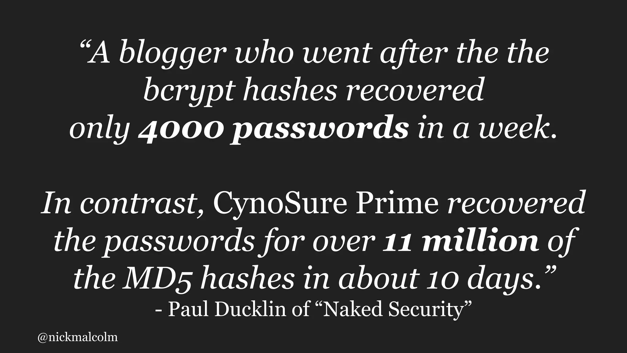 @nickmalcolm
“A blogger who went after the the
bcrypt hashes recovered
only 4000 passwords in a week.
In contrast, CynoSure Prime recovered
the passwords for over 11 million of
the MD5 hashes in about 10 days.”
- Paul Ducklin of “Naked Security”
 
