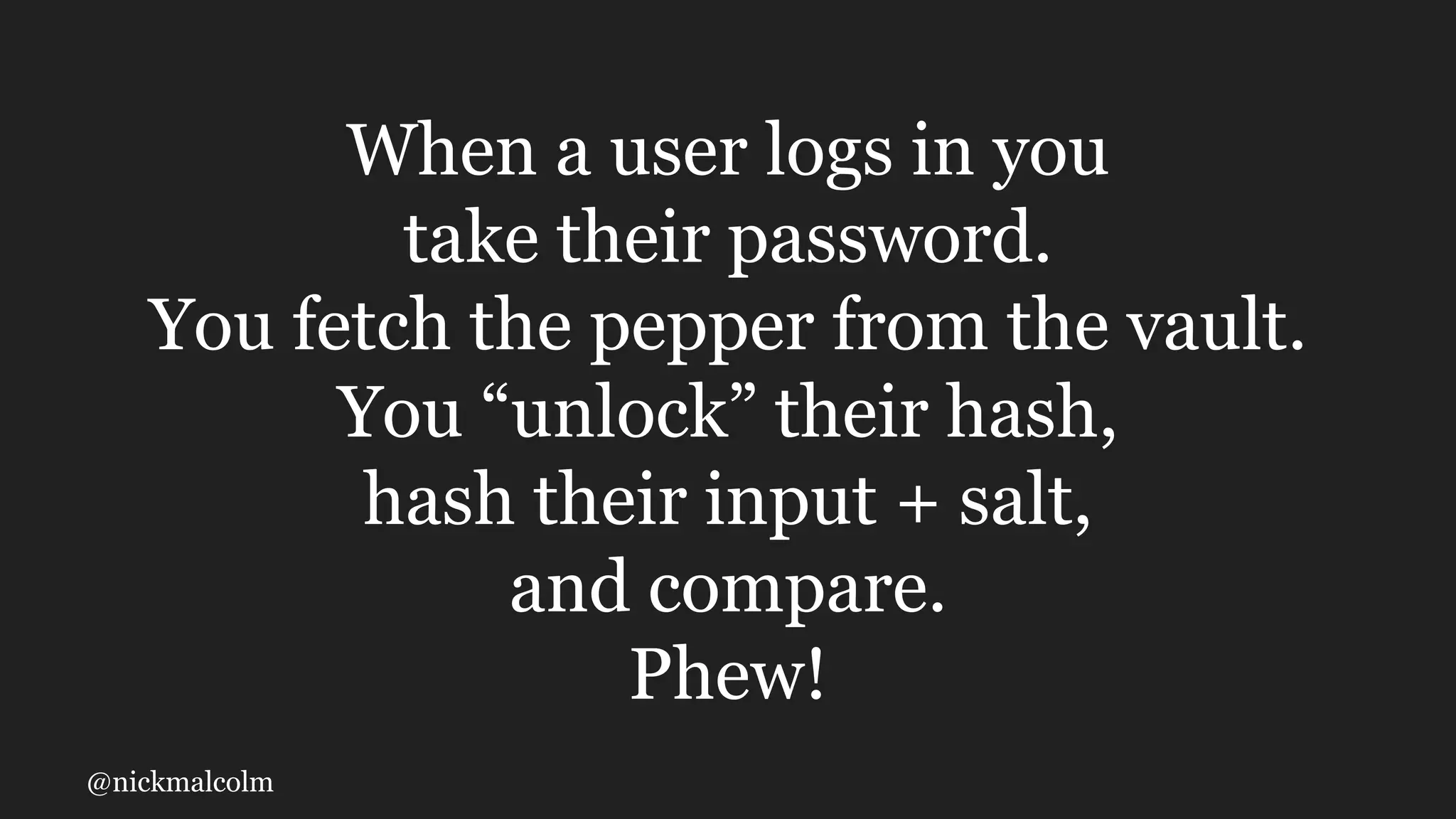 @nickmalcolm
When a user logs in you
take their password.
You fetch the pepper from the vault.
You “unlock” their hash,
hash their input + salt,
and compare.
Phew!
 