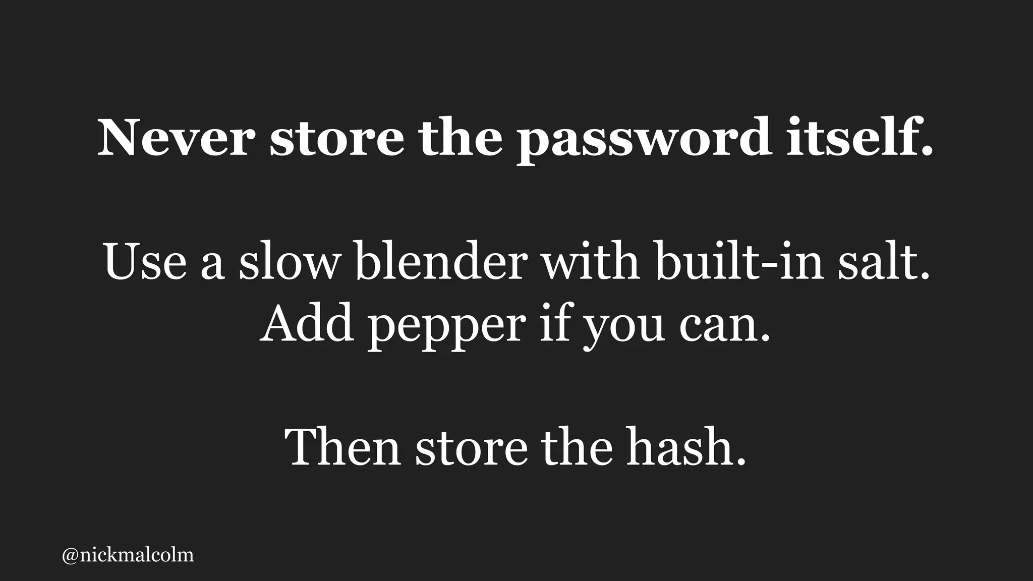 @nickmalcolm
Never store the password itself.
Use a slow blender with built-in salt.
Add pepper if you can.
Then store the hash.
 