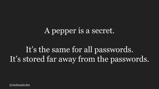 @nickmalcolm
A pepper is a secret.
It’s the same for all passwords.
It’s stored far away from the passwords.
 