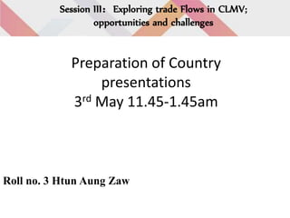 Session III：Exploring trade Flows in CLMV;
opportunities and challenges
Preparation of Country
presentations
3rd May 11.45-1.45am
Roll no. 3 Htun Aung Zaw
 