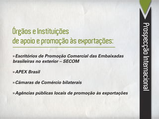 ProspecçãoInternacional
»Escritórios de Promoção Comercial das Embaixadas
brasileiras no exterior – SECOM
»APEX Brasil
»Câmaras de Comércio bilaterais
»Agências públicas locais de promoção às exportações
Órgãos e Instituições
de apoio e promoção às exportações:
 