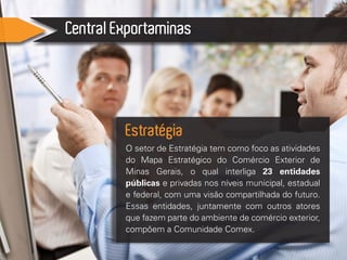 Central Exportaminas
O setor de Estratégia tem como foco as atividades
do Mapa Estratégico do Comércio Exterior de
Minas Gerais, o qual interliga 23 entidades
públicas e privadas nos níveis municipal, estadual
e federal, com uma visão compartilhada do futuro.
Essas entidades, juntamente com outros atores
que fazem parte do ambiente de comércio exterior,
compõem a Comunidade Comex.
Estratégia
 