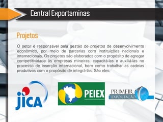 Central Exportaminas
Projetos
O setor é responsável pela gestão de projetos de desenvolvimento
econômico, por meio de parcerias com instituições nacionais e
internacionais. Os projetos são elaborados com o propósito de agregar
competitividade às empresas mineiras, capacitá-las e auxiliá-las no
processo de inserção internacional, bem como trabalhar as cadeias
produtivas com o propósito de integrá-las. São eles:
Primeira
Exportação
 