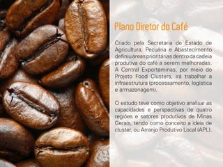 Criado pela Secretaria de Estado de
Agricultura, Pecuária e Abastecimento
definiuáreasprioritáriasdentrodacadeia
produtiva do café a serem melhoradas.
A Central Exportaminas, por meio do
Projeto Food Clusters, irá trabalhar a
infraestrutura (processamento, logística
e armazenagem).
O estudo teve como objetivo analisar as
capacidades e perspectivas de quatro
regiões e setores produtivos de Minas
Gerais, tendo como conceito a ideia de
cluster, ou Arranjo Produtivo Local (APL).
Plano Diretor do Café
 