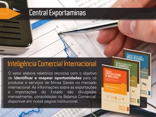 Central Exportaminas
O setor elabora relatórios técnicos com o objetivo
de identificar e mapear oportunidades para os
produtos e serviços de Minas Gerais no mercado
internacional. As informações sobre as exportações
e importações do Estado são divulgadas
mensalmente, consolidadas na Balança Comercial,
disponível em nossa página institucional.
Inteligência Comercial Internacional
 