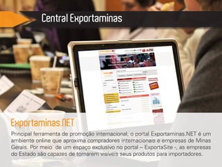 Central Exportaminas
Principal ferramenta de promoção internacional, o portal Exportaminas.NET é um
ambiente online que aproxima compradores internacionais e empresas de Minas
Gerais. Por meio de um espaço exclusivo no portal – ExportaSite -, as empresas
do Estado são capazes de tornarem visíveis seus produtos para importadores.
Exportaminas.NET
 