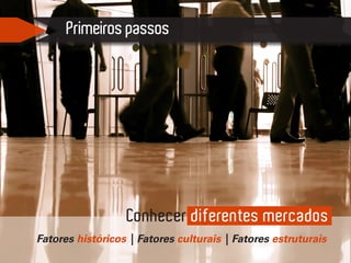 Primeiros passos
Fatores históricos | Fatores culturais | Fatores estruturais
Conhecer diferentes mercados
 