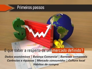 Primeiros passos
O que saber a respeito de um mercado definido?
Dados econômicos | Balança Comercial | Barreiras comerciais
Carências e riquezas | Mercado consumidor | Cultura local
Hábitos de compra
 