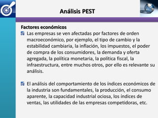 Análisis PEST

Factores económicos
  Las empresas se ven afectadas por factores de orden
  macroeconómico, por ejemplo, el tipo de cambio y la
  estabilidad cambiaria, la inflación, los impuestos, el poder
  de compra de los consumidores, la demanda y oferta
  agregada, la política monetaria, la política fiscal, la
  infraestructura, entre muchos otros, por ello es relevante su
  análisis.

  El análisis del comportamiento de los índices económicos de
  la industria son fundamentales, la producción, el consumo
  aparente, la capacidad industrial ociosa, los índices de
  ventas, las utilidades de las empresas competidoras, etc.
 