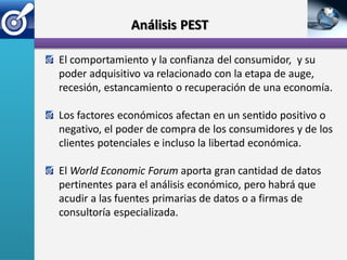 Análisis PEST

El comportamiento y la confianza del consumidor, y su
poder adquisitivo va relacionado con la etapa de auge,
recesión, estancamiento o recuperación de una economía.

Los factores económicos afectan en un sentido positivo o
negativo, el poder de compra de los consumidores y de los
clientes potenciales e incluso la libertad económica.

El World Economic Forum aporta gran cantidad de datos
pertinentes para el análisis económico, pero habrá que
acudir a las fuentes primarias de datos o a firmas de
consultoría especializada.
 