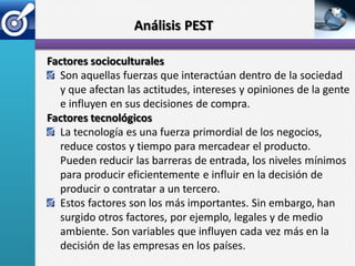 Análisis PEST

Factores socioculturales
  Son aquellas fuerzas que interactúan dentro de la sociedad
  y que afectan las actitudes, intereses y opiniones de la gente
  e influyen en sus decisiones de compra.
Factores tecnológicos
  La tecnología es una fuerza primordial de los negocios,
  reduce costos y tiempo para mercadear el producto.
  Pueden reducir las barreras de entrada, los niveles mínimos
  para producir eficientemente e influir en la decisión de
  producir o contratar a un tercero.
  Estos factores son los más importantes. Sin embargo, han
  surgido otros factores, por ejemplo, legales y de medio
  ambiente. Son variables que influyen cada vez más en la
  decisión de las empresas en los países.
 