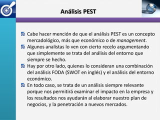Análisis PEST


Cabe hacer mención de que el análisis PEST es un concepto
mercadológico, más que económico o de management.
Algunos analistas lo ven con cierto recelo argumentando
que simplemente se trata del análisis del entorno que
siempre se hecho.
Hay por otro lado, quienes lo consideran una combinación
del análisis FODA (SWOT en inglés) y el análisis del entorno
económico.
En todo caso, se trata de un análisis siempre relevante
porque nos permitirá examinar el impacto en la empresa y
los resultados nos ayudarán al elaborar nuestro plan de
negocios, y la penetración a nuevos mercados.
 
