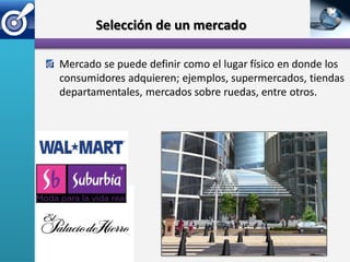Selección de un mercado

Mercado se puede definir como el lugar físico en donde los
consumidores adquieren; ejemplos, supermercados, tiendas
departamentales, mercados sobre ruedas, entre otros.
 