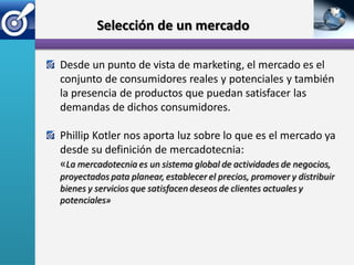 Selección de un mercado

Desde un punto de vista de marketing, el mercado es el
conjunto de consumidores reales y potenciales y también
la presencia de productos que puedan satisfacer las
demandas de dichos consumidores.

Phillip Kotler nos aporta luz sobre lo que es el mercado ya
desde su definición de mercadotecnia:
«La mercadotecnia es un sistema global de actividades de negocios,
proyectados pata planear, establecer el precios, promover y distribuir
bienes y servicios que satisfacen deseos de clientes actuales y
potenciales»
 