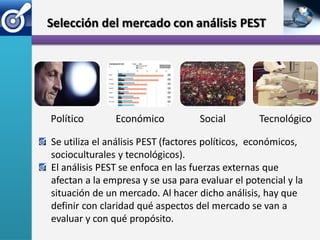 Selección del mercado con análisis PEST




Político       Económico           Social        Tecnológico

Se utiliza el análisis PEST (factores políticos, económicos,
socioculturales y tecnológicos).
El análisis PEST se enfoca en las fuerzas externas que
afectan a la empresa y se usa para evaluar el potencial y la
situación de un mercado. Al hacer dicho análisis, hay que
definir con claridad qué aspectos del mercado se van a
evaluar y con qué propósito.
 